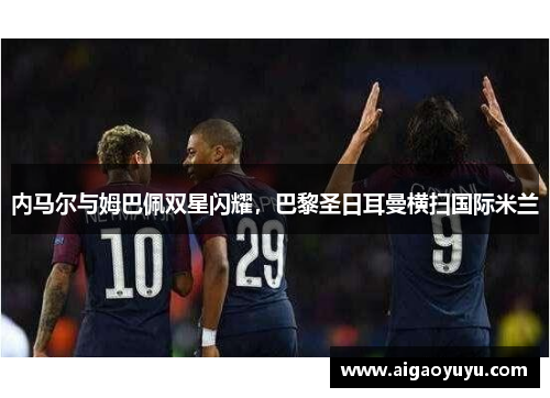 内马尔与姆巴佩双星闪耀，巴黎圣日耳曼横扫国际米兰